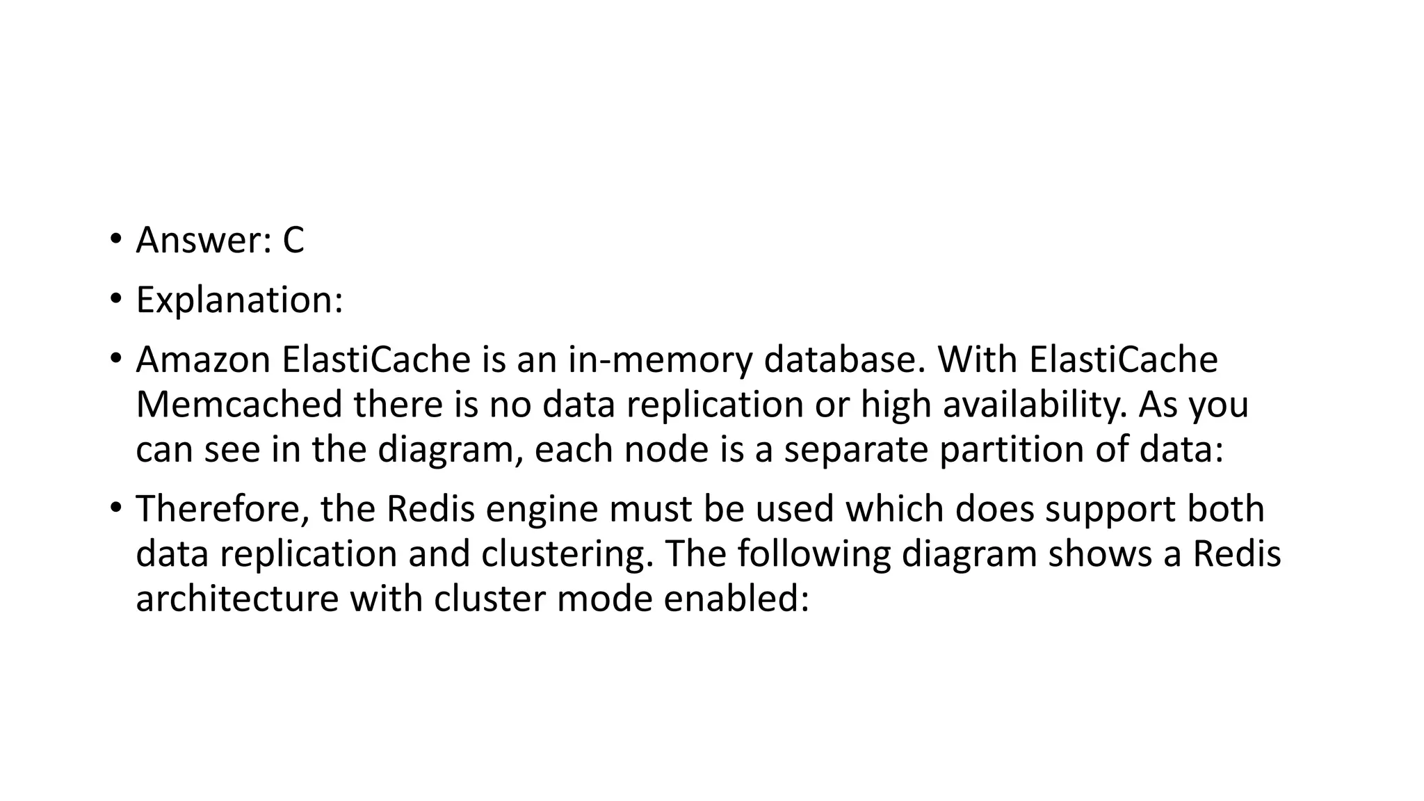 • Answer: C • Explanation: • Amazon ElastiCache is an in-memory database. With ElastiCache Memcached there is no data replication or high availability. As you can see in the diagram, each node is a separate partition of data: • Therefore, the Redis engine must be used which does support both data replication and clustering. The following diagram shows a Redis architecture with cluster mode enabled: 