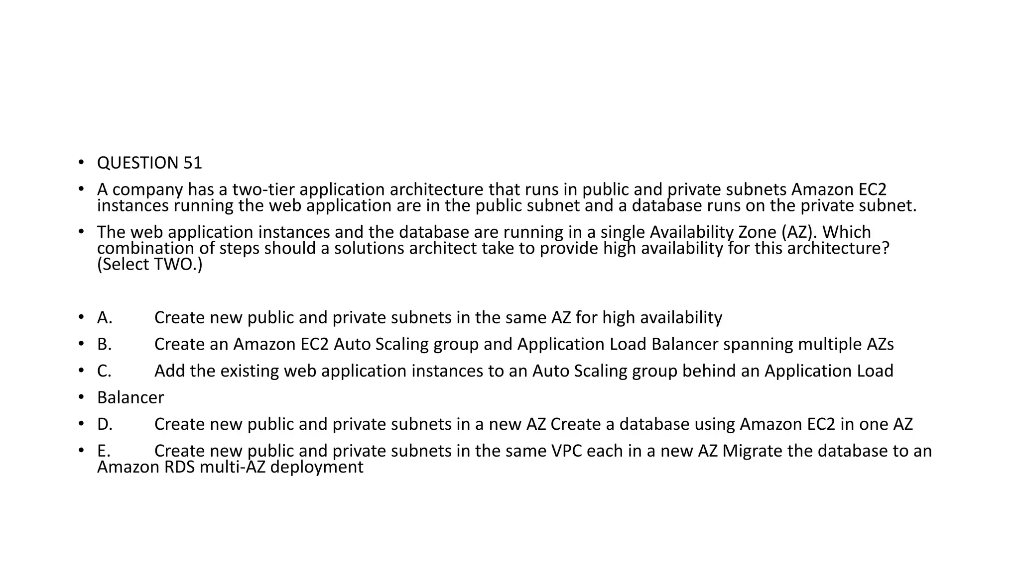 • QUESTION 51 • A company has a two-tier application architecture that runs in public and private subnets Amazon EC2 instances running the web application are in the public subnet and a database runs on the private subnet. • The web application instances and the database are running in a single Availability Zone (AZ). Which combination of steps should a solutions architect take to provide high availability for this architecture? (Select TWO.) • A. Create new public and private subnets in the same AZ for high availability • B. Create an Amazon EC2 Auto Scaling group and Application Load Balancer spanning multiple AZs • C. Add the existing web application instances to an Auto Scaling group behind an Application Load • Balancer • D. Create new public and private subnets in a new AZ Create a database using Amazon EC2 in one AZ • E. Create new public and private subnets in the same VPC each in a new AZ Migrate the database to an Amazon RDS multi-AZ deployment 