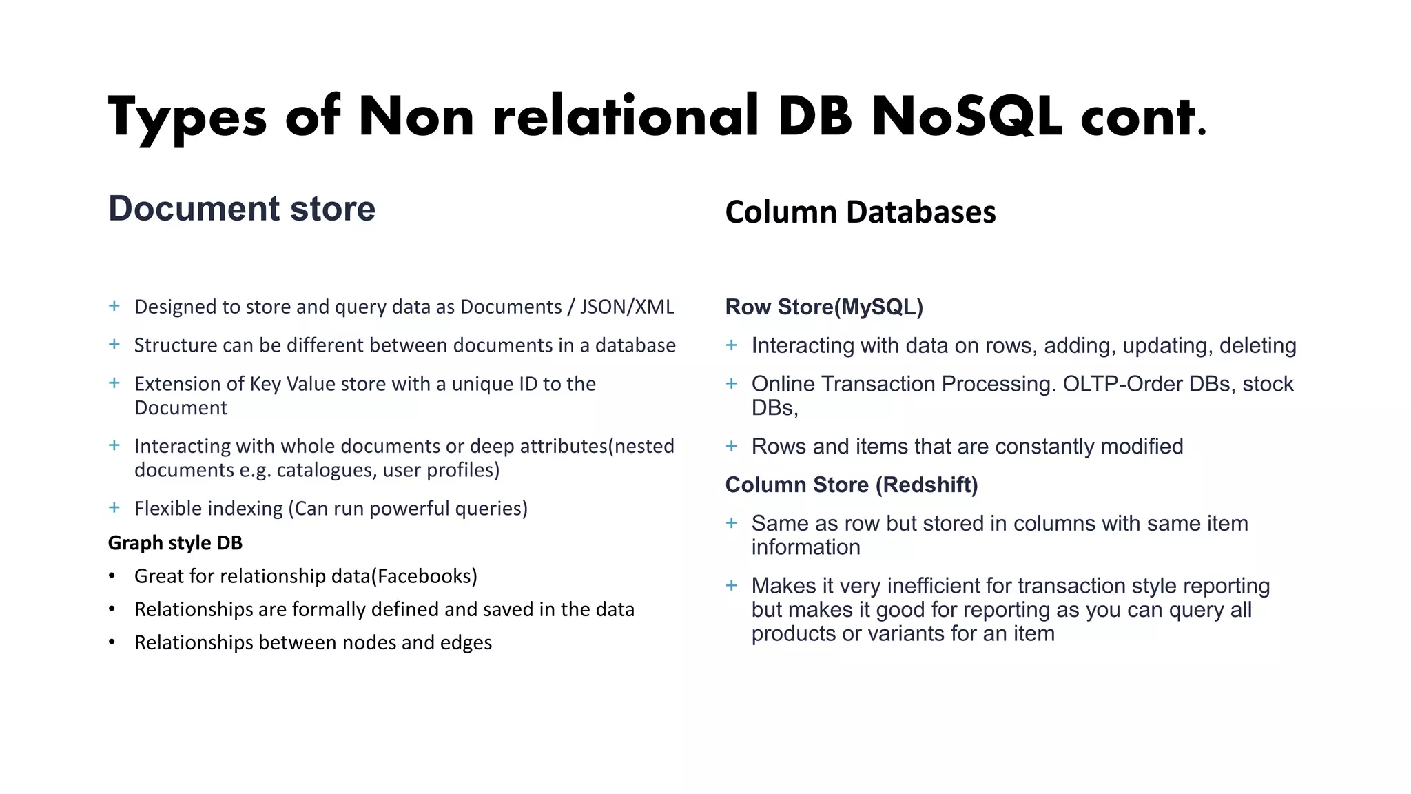 Types of Non relational DB NoSQL cont. Document store + Designed to store and query data as Documents / JSON/XML + Structure can be different between documents in a database + Extension of Key Value store with a unique ID to the Document + Interacting with whole documents or deep attributes(nested documents e.g. catalogues, user profiles) + Flexible indexing (Can run powerful queries) Graph style DB • Great for relationship data(Facebooks) • Relationships are formally defined and saved in the data • Relationships between nodes and edges Column Databases Row Store(MySQL) + Interacting with data on rows, adding, updating, deleting + Online Transaction Processing. OLTP-Order DBs, stock DBs, + Rows and items that are constantly modified Column Store (Redshift) + Same as row but stored in columns with same item information + Makes it very inefficient for transaction style reporting but makes it good for reporting as you can query all products or variants for an item 