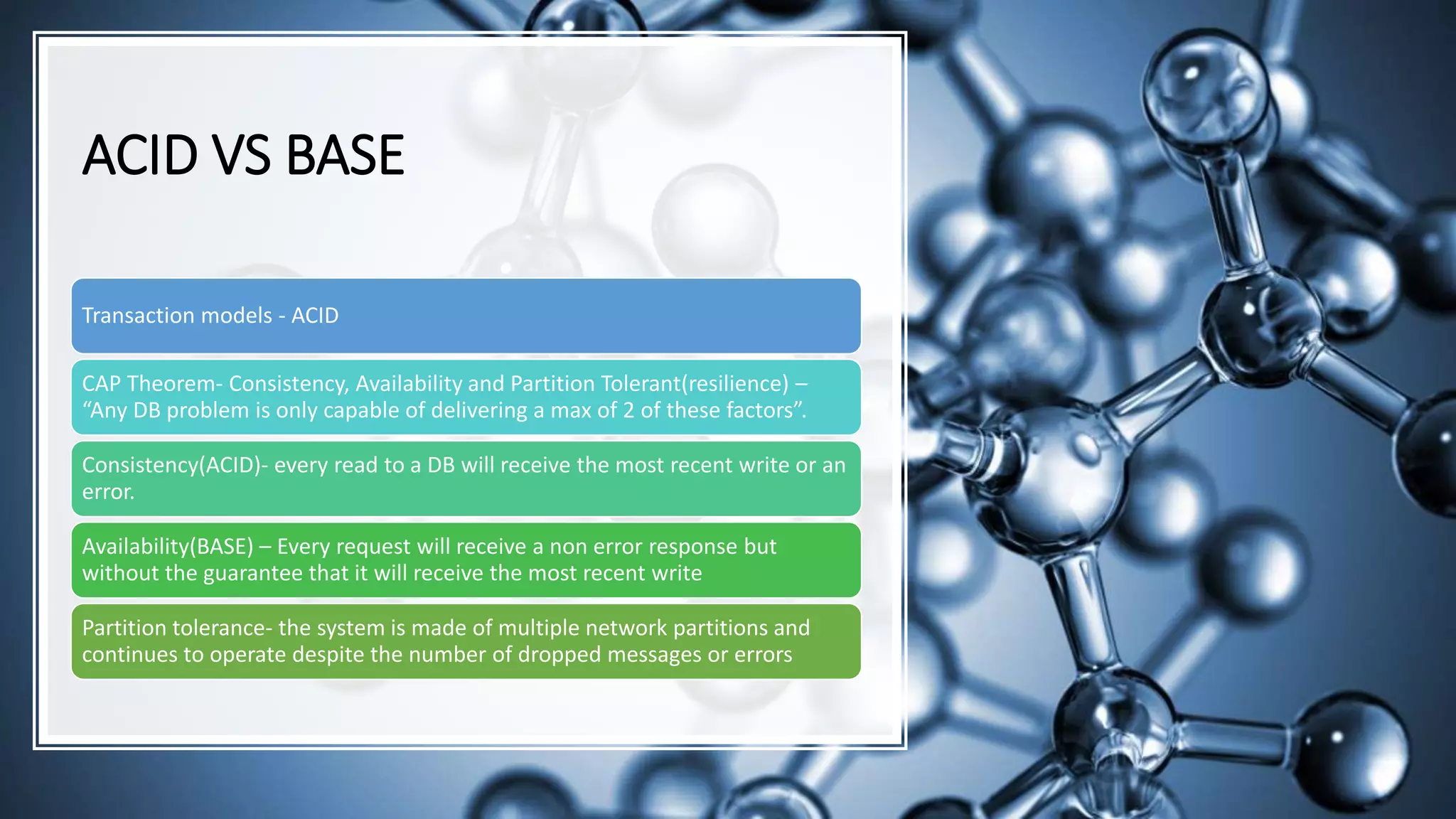 ACID VS BASE Transaction models - ACID CAP Theorem- Consistency, Availability and Partition Tolerant(resilience) – “Any DB problem is only capable of delivering a max of 2 of these factors”. Consistency(ACID)- every read to a DB will receive the most recent write or an error. Availability(BASE) – Every request will receive a non error response but without the guarantee that it will receive the most recent write Partition tolerance- the system is made of multiple network partitions and continues to operate despite the number of dropped messages or errors 