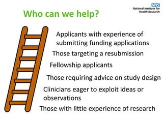 Who can we help?
Those with little experience of research
Those targeting a resubmission
Applicants with experience of
submitting funding applications
Clinicians eager to exploit ideas or
observations
Fellowship applicants
Those requiring advice on study design
 