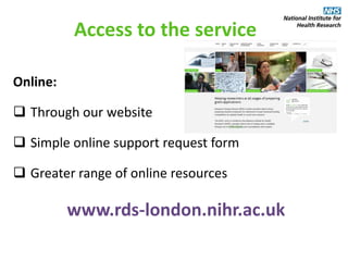 Access to the service
Online:
 Through our website
 Simple online support request form
 Greater range of online resources
www.rds-london.nihr.ac.uk
 