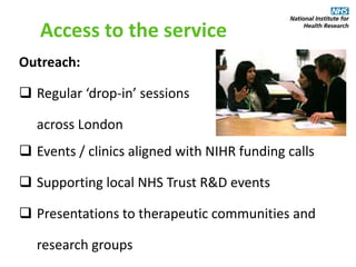 Access to the service
Outreach:
 Regular ‘drop-in’ sessions
across London
 Events / clinics aligned with NIHR funding calls
 Supporting local NHS Trust R&D events
 Presentations to therapeutic communities and
research groups
 