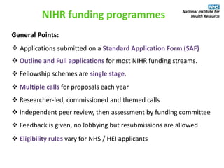 General Points:
 Applications submitted on a Standard Application Form (SAF)
NIHR funding programmes
 Outline and Full applications for most NIHR funding streams.
 Fellowship schemes are single stage.
 Multiple calls for proposals each year
 Researcher-led, commissioned and themed calls
 Independent peer review, then assessment by funding committee
 Feedback is given, no lobbying but resubmissions are allowed
 Eligibility rules vary for NHS / HEI applicants
 