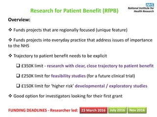 Research for Patient Benefit (RfPB)
Overview:
 Funds projects that are regionally focused (unique feature)
 Funds projects into everyday practice that address issues of importance
to the NHS
 Trajectory to patient benefit needs to be explicit
 £350K limit - research with clear, close trajectory to patient benefit
 £250K limit for feasibility studies (for a future clinical trial)
 £150K limit for ‘higher risk’ developmental / exploratory studies
 Good option for investigators looking for their first grant
FUNDING DEADLINES - Researcher led: 23 March 2016 July 2016 Nov 2016
 