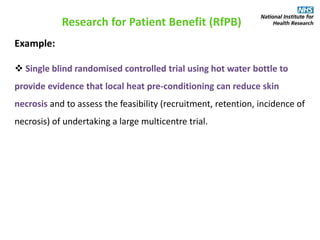 Research for Patient Benefit (RfPB)
Example:
 Single blind randomised controlled trial using hot water bottle to
provide evidence that local heat pre-conditioning can reduce skin
necrosis and to assess the feasibility (recruitment, retention, incidence of
necrosis) of undertaking a large multicentre trial.
 