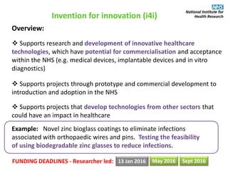 Invention for innovation (i4i)
Overview:
 Supports research and development of innovative healthcare
technologies, which have potential for commercialisation and acceptance
within the NHS (e.g. medical devices, implantable devices and in vitro
diagnostics)
 Supports projects through prototype and commercial development to
introduction and adoption in the NHS
 Supports projects that develop technologies from other sectors that
could have an impact in healthcare
Example: Novel zinc bioglass coatings to eliminate infections
associated with orthopaedic wires and pins. Testing the feasibility
of using biodegradable zinc glasses to reduce infections.
FUNDING DEADLINES - Researcher led: 13 Jan 2016 May 2016 Sept 2016
 