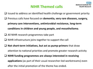 NIHR Themed calls
 Issued to address an identified health challenge or government priority
 Previous calls have focused on dementia, very rare diseases, surgery,
primary care interventions, antimicrobial resistance, long-term
conditions in children and young people, and mesothelioma.
 All NIHR research programmes take part
 NIHR infrastructure joins together to support the call
 Not short-term initiatives, but act as pump-primers that draw
attention to national priorities and promote greater research activity
 NIHR funding programmes are always interested in receiving
applications (as part of their usual researcher-led workstreams) even
after the initial promotion of the theme has ended.
 