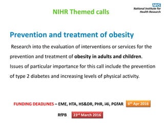 Prevention and treatment of obesity
Research into the evaluation of interventions or services for the
prevention and treatment of obesity in adults and children.
Issues of particular importance for this call include the prevention
of type 2 diabetes and increasing levels of physical activity.
NIHR Themed calls
FUNDING DEADLINES – EME, HTA, HS&DR, PHR, i4i, PGfAR
RfPB
6th Apr 2016
23rd March 2016
 