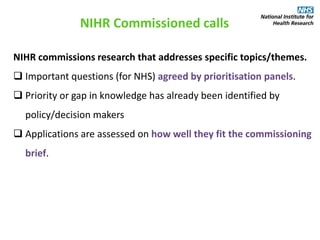 NIHR commissions research that addresses specific topics/themes.
 Important questions (for NHS) agreed by prioritisation panels.
 Priority or gap in knowledge has already been identified by
policy/decision makers
 Applications are assessed on how well they fit the commissioning
brief.
NIHR Commissioned calls
 