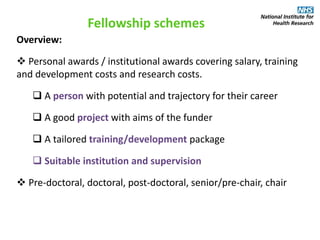 Fellowship schemes
Overview:
 Personal awards / institutional awards covering salary, training
and development costs and research costs.
 A person with potential and trajectory for their career
 A good project with aims of the funder
 A tailored training/development package
 Suitable institution and supervision
 Pre-doctoral, doctoral, post-doctoral, senior/pre-chair, chair
 