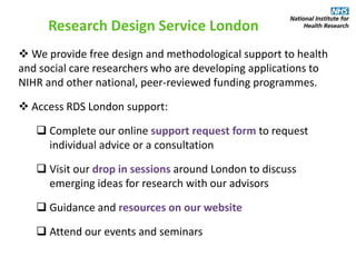  We provide free design and methodological support to health
and social care researchers who are developing applications to
NIHR and other national, peer-reviewed funding programmes.
 Access RDS London support:
 Complete our online support request form to request
individual advice or a consultation
 Visit our drop in sessions around London to discuss
emerging ideas for research with our advisors
 Guidance and resources on our website
 Attend our events and seminars
Research Design Service London
 