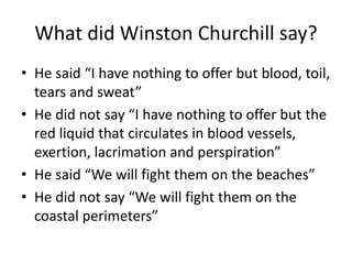 What did Winston Churchill say?
• He said “I have nothing to offer but blood, toil,
tears and sweat”
• He did not say “I have nothing to offer but the
red liquid that circulates in blood vessels,
exertion, lacrimation and perspiration”
• He said “We will fight them on the beaches”
• He did not say “We will fight them on the
coastal perimeters”
 