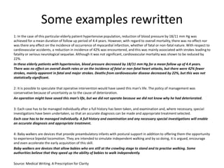 Some examples rewritten
1: In the case of this particular elderly patient hypertensive population, reduction of blood pressure by 18/11 mm Hg was
achieved for a mean duration of follow up period of 4.4 years. However, with regard to overall mortality, there was no effect nor
was there any effect on the incidence of occurrence of myocardial infarction, whether of fatal or non-fatal nature. With respect to
cardiovascular accidents, a reduction in incidence of 42% was encountered, and this was mainly associated with strokes leading to
fatality or serious neurological sequelae. Although it was not significant, cardiovascular mortality was shown to be reduced by
22%.
In these elderly patients with hypertension, blood pressure decreased by 18/11 mm Hg for a mean follow up of 4.4 years.
There was no effect on overall death rates or on the incidence of fatal or non-fatal heart attacks, but there were 42% fewer
strokes, mainly apparent in fatal and major strokes. Deaths from cardiovascular disease decreased by 22%, but this was not
statistically significant.
2: It is possible to speculate that operative intervention would have saved this man’s life. The policy of management was
conservative because of uncertainty as to the cause of deterioration.
An operation might have saved this man’s life, but we did not operate because we did not know why he had deteriorated.
3: Each case has to be managed individually after a full history has been taken, and examination and, where necessary, special
investigations have been undertaken, so that an accurate diagnosis can be made and appropriate treatment selected.
Each case has to be managed individually. A full history and examination and any necessary special investigations will enable
an accurate diagnosis and appropriate treatment.
4: Baby walkers are devices that provide preambulatory infants with postural support in addition to offering them the opportunity
to experience bipedal locomotion. They are intended to simulate independent walking and by so doing, it is argued, encourage
and even accelerate the early acquisition of this skill.
Baby walkers are devices that allow babies who are still at the crawling stage to stand and to practise walking. Some
authorities believe that they speed up the ability of babies to walk independently.
Source: Medical Writing. A Prescription for Clarity
 