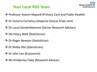  Professor Azeem Majeed (Primary Care and Public Health)
 Dr Victoria Cornelius (Imperial Clinical Trials Unit)
 Dr Laura Vanderbloemen (Senior Research Adviser)
 Ms Hilary Watt (Statistician)
 Dr Roger Newson (Statistician)
 Dr Shikta Das (Statistician)
 Dr John Lee (Economist)
 Ms Kimberley Foley (Research Adviser)
Your Local RDS Team
 