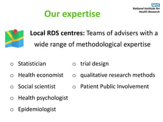 Our expertise
Local RDS centres: Teams of advisers with a
wide range of methodological expertise
o Statistician
o Health economist
o Social scientist
o Health psychologist
o Epidemiologist
o trial design
o qualitative research methods
o Patient Public Involvement
 