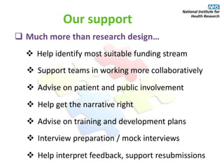  Much more than research design…
 Help identify most suitable funding stream
Our support
 Support teams in working more collaboratively
 Advise on patient and public involvement
 Help get the narrative right
 Advise on training and development plans
 Interview preparation / mock interviews
 Help interpret feedback, support resubmissions
 