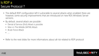 Contoso Ltd.
Is RDP a
Secure Protocol ?
• The default RDP configuration left it vulnerable to several attacks when enabled; there are
however, some security improvements that are introduced on new RDS Windows Server
versions.
• By default, several attack are possible :
• Denial of Service (DoS) Attack is possible
• Man-in-The-Middle (MiTM) Attack
• Brute-Force Attack
• ….
• Refer to the next slides for more informations about all risk related to RDP protocol
#HK
 