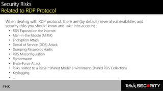 Contoso Ltd.
Security Risks
Related to RDP Protocol
When dealing with RDP protocol, there are (by default) several vulnerabilities and
security risks you should know and take into account :
• RDS Exposed on the Internet
• Man-in-the Middle (MiTM)
• Encryption Attack
• Denial of Service (DOS) Attack
• Dumping Passwords Hashs
• RDS Misconfiguration
• Ransomware
• Brute-Force Attack
• Risks related to a RDSH “Shared Mode” Environment (Shared RDS Collection)
• Keylogging
• …
#HK
 