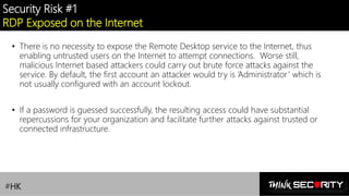 Contoso Ltd.
Security Risk #1
RDP Exposed on the Internet
• There is no necessity to expose the Remote Desktop service to the Internet, thus
enabling untrusted users on the Internet to attempt connections. Worse still,
malicious Internet based attackers could carry out brute force attacks against the
service. By default, the first account an attacker would try is ‘Administrator’ which is
not usually configured with an account lockout.
• If a password is guessed successfully, the resulting access could have substantial
repercussions for your organization and facilitate further attacks against trusted or
connected infrastructure.
#HK
 