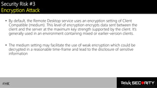 Contoso Ltd.
Security Risk #3
Encryption Attack
• By default, the Remote Desktop service uses an encryption setting of Client
Compatible (medium). This level of encryption encrypts data sent between the
client and the server at the maximum key strength supported by the client. It’s
generally used in an environment containing mixed or earlier-version clients.
• The medium setting may facilitate the use of weak encryption which could be
decrypted in a reasonable time-frame and lead to the disclosure of sensitive
information
#HK
 
