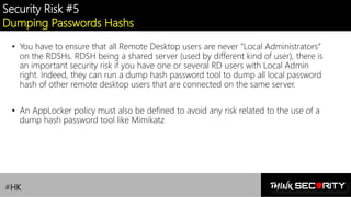 Contoso Ltd.
Security Risk #5
Dumping Passwords Hashs
• You have to ensure that all Remote Desktop users are never “Local Administrators”
on the RDSHs. RDSH being a shared server (used by different kind of user), there is
an important security risk if you have one or several RD users with Local Admin
right. Indeed, they can run a dump hash password tool to dump all local password
hash of other remote desktop users that are connected on the same server.
• An AppLocker policy must also be defined to avoid any risk related to the use of a
dump hash password tool like Mimikatz
#HK
 