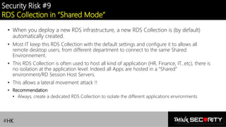 Contoso Ltd.
Security Risk #9
RDS Collection in “Shared Mode”
• When you deploy a new RDS infrastructure, a new RDS Collection is (by default)
automatically created.
• Most IT keep this RDS Collection with the default settings and configure it to allows all
remote desktop users, from different department to connect to the same Shared
Environnement.
• This RDS Collection is often used to host all kind of application (HR, Finance, IT…etc), there is
no isolation at the application level. Indeed all Apps are hosted in a “Shared”
environment/RD Session Host Servers.
• This allows a lateral movement attack !!
• Recommendation
• Always, create a dedicated RDS Collection to isolate the different applications environments
#HK
 