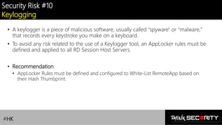 Contoso Ltd.
Security Risk #10
Keylogging
• A keylogger is a piece of malicious software, usually called "spyware" or "malware,"
that records every keystroke you make on a keyboard.
• To avoid any risk related to the use of a Keylogger tool, an AppLocker rules must be
defined and applied to all RD Session Host Servers.
• Recommendation
• AppLocker Rules must be defined and configured to White-List RemoteApp based on
their Hash Thumbprint.
#HK
 