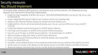 Contoso Ltd.
Security measures
You Should Implement
To mitigate Risks related to RDP protocol, connections and communications, the following security
features and mechanisms Should be implemented :
• Enable HA (High Availability) of all RDS role services : RDSH/RDCB/RDWA/RDG/RDLS and also for SQL Server used
for RDCB DB HA.
• Create a dedicated RDS Session Collection per Customer and for each published App
• Deploy an RDG (Remote Desktop Gateway) for all external remote desktop users.
• Enabling MFA (or 2FA) for all remote (external) desktop users. You can use Azure MFA server if you are AD P1
Customer.
• Enable NLA (Network Level Authentication) for all RDS Session Collection
• Force High Level encryption for all RDP communication (128-bit encryption)
• Force the use of TLS layer on all RDS Session Collection : TLS Authentication for all RDSH
• Define and apply an AppLocker Policy on all RD Session Host Server
• Define a strong password & lockout Policy for all remote desktop users (using GPO)
• Change the default RDP port
• If possible, remote desktop devices must be hardened (restrict local resources redirection from MSTSC.exe client).
• Set the maximum number of the Allowed remote desktop session (on the RDS Collection and RDG’s Proprieties)
• All Remote desktop connections logs must be centrally stored and analyzed regularly.
#HK
 