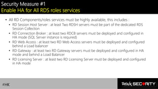 Contoso Ltd.
Security Measure #1
Enable HA for All RDS roles services
• All RD Components/roles services must be highly available, this includes :
• RD Session Host Server : at least Two RDSH servers must be part of the dedicated RDS
Session Collection
• RD Connection Broker : at least two RDCB servers must be deployed and configured in
HA mode (SQL Server instance is required)
• RD Web Access : at least two RD Web Access servers must be deployed and configured
behind a Load balancer
• RD Gateway : at least two RD Gateway servers must be deployed and configured in HA
mode and behind a Load Balancer
• RD Licensing Server : at least two RD Licensing Server must be deployed and configured
in HA mode
#HK
 