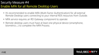 Contoso Ltd.
Security Measure #4
Enable MFA for all Remote Desktop Users
• It’s recommended to enable MFA (Multi-Factor Authentication) for all external
Remote Desktop users connecting to your internal RDS resources from Outside.
• MFA service requires an RD Gateway component to operate
• Remote desktop users must have at least one physical device (smartphone,
biometrics…) to complete the MFA Process.
#HK
 
