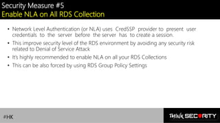 Contoso Ltd.
Security Measure #5
Enable NLA on All RDS Collection
• Network Level Authentication (or NLA) uses CredSSP provider to present user
credentials to the server before the server has to create a session.
• This improve security level of the RDS environment by avoiding any security risk
related to Denial of Service Attack
• It’s highly recommended to enable NLA on all your RDS Collections
• This can be also forced by using RDS Group Policy Settings
#HK
 