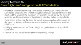 Contoso Ltd.
Security Measure #6
Force “High Level” encryption on All RDS Collection
• By default, the Remote Desktop service uses an encryption setting of Client
Compatible (medium). This level of encryption encrypts data sent between the
client and the server at the maximum key strength supported by the client. It’s
generally used in an environment containing mixed or earlier-version clients.
• The medium setting may facilitate the use of weak encryption which could be
decrypted in a reasonable time-frame and lead to the disclosure of sensitive
information
• It’s highly recommended to “Force” a High encryption level on all your RDS
Collections.
• This can be also forced by using RDS Group Policy Settings
#HK
 