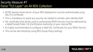 Contoso Ltd.
Security Measure #7
Force “TLS Layer” on All RDS Collection
• All RD Session Hosts Server of your RDS deployment must be authenticated using
SSL/TLS Certificate.
• This is mandatory to avoid any security risk related to remote users identity theft
• SSL certificates that will be used to authenticate RDSH Servers must be delivered by
a Valid/Trusted Public CA (Certification Authority) or your internal PKI
• It’s highly recommended to configure a Valid SSL Certificates for your RDSH Servers
• This can be also forced by using RDS Group Policy Settings
#HK
 