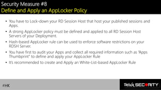 Contoso Ltd.
Security Measure #8
Define and Apply an AppLocker Policy
• You have to Lock-down your RD Session Host that host your published sessions and
Apps.
• A strong AppLocker policy must be defined and applied to all RD Session Host
Servers of your Deployment.
• Hash-based AppLocker rule can be used to enforce software restrictions on your
RDSH Server.
• You have first to audit your Apps and collect all required information such as “Apps
Thumbprint” to define and apply your AppLocker Rule
• It’s recommended to create and Apply an White-List-based AppLocker Rule
#HK
 