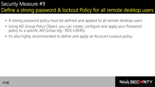 Contoso Ltd.
Security Measure #9
Define a strong password & lockout Policy for all remote desktop users
• A strong password policy must be defined and applied to all remote desktop users
• Using AD Group Policy Object, you can create, configure and apply your Password
policy to a specific AD Group (eg : RDS-USERS).
• It’s also highly recommended to define and apply an Account Lockout policy
#HK
 