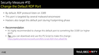 Contoso Ltd.
Security Measure #10
Change the Default RDP Port
• By default, RDP protocol listen on 3389
• This port is targeted by several malware/ransomware
• Hackers also target this default port during Footprinting phase
• Recommendation
• It’s highly recommended to change this default port to something like 33381 (or higher
port).
• Tip : you can download and use this PS Script to make this change :
https://gallery.technet.microsoft.com/RDS-Script-RDP-Port-af6a974b
#HK
 