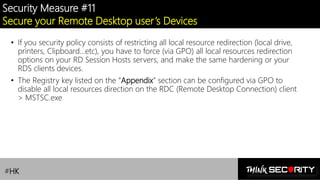 Contoso Ltd.
Security Measure #11
Secure your Remote Desktop user’s Devices
• If you security policy consists of restricting all local resource redirection (local drive,
printers, Clipboard…etc), you have to force (via GPO) all local resources redirection
options on your RD Session Hosts servers, and make the same hardening or your
RDS clients devices.
• The Registry key listed on the “Appendix” section can be configured via GPO to
disable all local resources direction on the RDC (Remote Desktop Connection) client
> MSTSC.exe
#HK
 