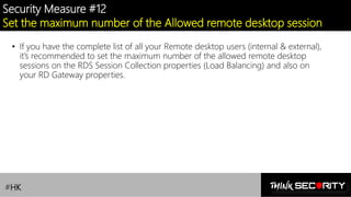 Contoso Ltd.
Security Measure #12
Set the maximum number of the Allowed remote desktop session
• If you have the complete list of all your Remote desktop users (internal & external),
it’s recommended to set the maximum number of the allowed remote desktop
sessions on the RDS Session Collection properties (Load Balancing) and also on
your RD Gateway properties.
#HK
 