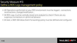 Contoso Ltd.
Security Measure #13
Define a RDS Logs management policy
• All Operations performed on your RDS environment must be logged : connections,
reconnections, change/modification…
• All RDS Logs must be centrally stored and analyzed to check if there are any
suspicious connections or abnormal behavior
• At least, a WEF (Windows Event Forwarding) policy must be defined and configured
#HK
 