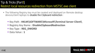 Contoso Ltd.
Tip & Tricks [Part1]
Restrict local resources redirection from MSTSC.exe client
• The following Registry key must be created and deployed on Remote desktop
devices/client laptops to disable the Clipboard redirection :
▪ Key Path : HKLMSOFTWAREMicrosoftTerminal Server Client
▪ Registry Key Name : DisableClipboardRedirection
▪ Key Type : REG_DWORD
▪ Data Value : 1
#HK
 