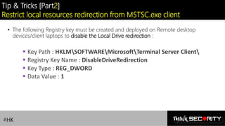 Contoso Ltd.
Tip & Tricks [Part2]
Restrict local resources redirection from MSTSC.exe client
• The following Registry key must be created and deployed on Remote desktop
devices/client laptops to disable the Local Drive redirection :
▪ Key Path : HKLMSOFTWAREMicrosoftTerminal Server Client
▪ Registry Key Name : DisableDriveRedirection
▪ Key Type : REG_DWORD
▪ Data Value : 1
#HK
 