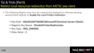 Contoso Ltd.
Tip & Tricks [Part3]
Restrict local resources redirection from MSTSC.exe client
• The following Registry key must be created and deployed on Remote desktop
devices/client laptops to disable the Local Printers redirection :
▪ Key Path : HKLMSOFTWAREMicrosoftTerminal Server Client
▪ Registry Key Name : DisablePrinterRedirection
▪ Key Type : REG_DWORD
▪ Data Value : 1
#HK
 