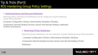 Contoso Ltd.
Tip & Tricks [Part1]
RDS Hardening Group Policy Settings
#HK
○ Restricting Device and Resource Redirection
Restricting Device and Resource Redirection can be configured using the following
Group Policy parameter:
Computer Configuration | Policies | Administrative Templates | Windows
Components | Remote Desktop Services | Session Host Remote Desktop | redirection
of device and resource
○ Restricting Printers Redirection
Restricting Printers Redirection can be configured using the following Group Policy parameter:
- Computer Configuration | Policies | Administrative Templates | Windows
Components | Remote Desktop Services | Session Host Remote Desktop | Printer
Redirection
 