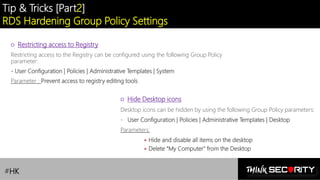 Contoso Ltd.
Tip & Tricks [Part2]
RDS Hardening Group Policy Settings
#HK
○ Restricting access to Registry
Restricting access to the Registry can be configured using the following Group Policy
parameter:
- User Configuration | Policies | Administrative Templates | System
Parameter : Prevent access to registry editing tools
○ Hide Desktop icons
Desktop icons can be hidden by using the following Group Policy parameters:
- User Configuration | Policies | Administrative Templates | Desktop
Parameters:
• Hide and disable all items on the desktop
• Delete "My Computer" from the Desktop
 