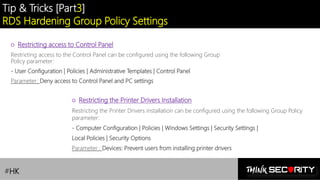 Contoso Ltd.
Tip & Tricks [Part3]
RDS Hardening Group Policy Settings
#HK
○ Restricting access to Control Panel
Restricting access to the Control Panel can be configured using the following Group
Policy parameter:
- User Configuration | Policies | Administrative Templates | Control Panel
Parameter: Deny access to Control Panel and PC settings
○ Restricting the Printer Drivers Installation
Restricting the Printer Drivers installation can be configured using the following Group Policy
parameter:
- Computer Configuration | Policies | Windows Settings | Security Settings |
Local Policies | Security Options
Parameter : Devices: Prevent users from installing printer drivers
 