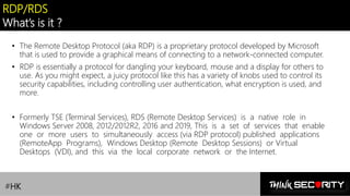Contoso Ltd.
RDP/RDS
What’s is it ?
• The Remote Desktop Protocol (aka RDP) is a proprietary protocol developed by Microsoft
that is used to provide a graphical means of connecting to a network-connected computer.
• RDP is essentially a protocol for dangling your keyboard, mouse and a display for others to
use. As you might expect, a juicy protocol like this has a variety of knobs used to control its
security capabilities, including controlling user authentication, what encryption is used, and
more.
• Formerly TSE (Terminal Services), RDS (Remote Desktop Services) is a native role in
Windows Server 2008, 2012/2012R2, 2016 and 2019, This is a set of services that enable
one or more users to simultaneously access (via RDP protocol) published applications
(RemoteApp Programs), Windows Desktop (Remote Desktop Sessions) or Virtual
Desktops (VDI), and this via the local corporate network or the Internet.
#HK
 