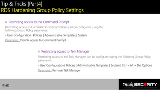 Contoso Ltd.
Tip & Tricks [Part4]
RDS Hardening Group Policy Settings
#HK
○ Restricting access to the Command Prompt
Restricting access to Command Prompt (cmd.exe) can be configured using the
following Group Policy parameter:
- User Configuration | Policies | Administrative Templates | System
Parameter : Disable access to Command Prompt
○ Restricting access to Task Manager
Restricting access to the Task Manager can be configured using the following Group Policy
parameter:
- User Configuration | Policies | Administrative Templates | System | Ctrl + Alt + Del Options
Parameter: Remove Task Manager
 