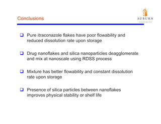Conclusions


   Pure itraconazole flakes have poor flowability and
   reduced dissolution rate upon storage

   Drug nanoflakes and silica nanoparticles deagglomerate
   and mix at nanoscale using RDSS process

   Mixture has better flowability and constant dissolution
   rate upon storage

   Presence of silica particles between nanoflakes
   improves physical stability or shelf life
 
