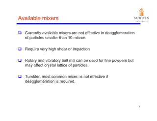 Available mixers

  Currently available mixers are not effective in deagglomeration
  of particles smaller than 10 micron

  Require very high shear or impaction

  Rotary and vibratory ball mill can be used for fine powders but
  may affect crystal lattice of particles.

  Tumbler, most common mixer, is not effective if
  deagglomeration is required.
     gg                q




                                                                    6
 
